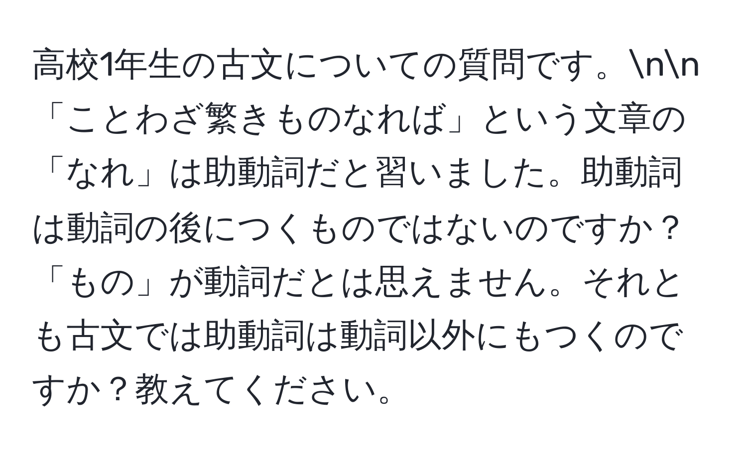 高校1年生の古文についての質問です。nn「ことわざ繁きものなれば」という文章の「なれ」は助動詞だと習いました。助動詞は動詞の後につくものではないのですか？「もの」が動詞だとは思えません。それとも古文では助動詞は動詞以外にもつくのですか？教えてください。