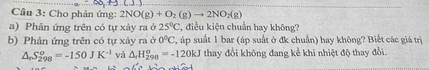 Cho phản ứng: 2NO(g)+O_2(g)to 2NO_2(g)
a) Phản ứng trên có tự xảy ra ở 25°C , điều kiện chuẩn hay không? 
b) Phản ứng trên có tự xảy ra ở 0°C 3, áp suất 1 bar (áp suất ở đk chuẩn) hay không? Biết các giá trị
△ _rS_(298)^o=-150JK^(-1) và △ _rH_(298)^o=-120kJ thay đổi không đang kể khi nhiệt độ thay đổi.