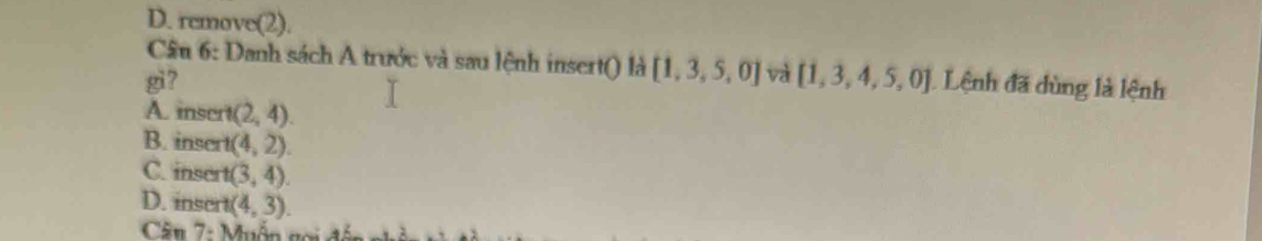 D. remove(2).
Câu 6: Danh sách A trước và sau lệnh insert() là ) [1,3,5,0] và
gi7 [1,3,4,5,0] Lệnh đã dùng là lệnh
A. insert (2,4).
B. insert (4,2).
C. inser t(3,4).
D. insert (4,3). 
Cân 7: Muồn gọi