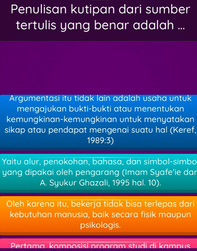 Penulisan kutipan dari sumber 
tertulis yang benar adalah ... 
Argumentasi itu tidak lain adalah usaha untuk 
mengajukan bukti-bukti atau menentukan 
kemungkinan-kemungkinan untuk menyatakan 
sikap atau pendapat mengenai suatu hal (Keref, 
1989:3) 
Yaitu alur, penokohan, bahasa, dan simbol-simbo 
yang dipakai oleh pengarang (Imam Syafe’ie dar 
A. Syukur Ghazali, 1995 hal. 10). 
Oleh karena itu, bekerja tidak bisa terlepas dari 
kebutuhan manusia, baik secara fisik maupun 
psikologis. 
Pertamɑ komposisi proaram studi di kampus