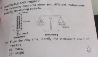 MATERIALS AND ENERGY 
The fellowing diagrams show two different instruments 
used for measuring objects. 
CéJocs R 
Lastrument Q 
Znstrument i 
(a) From the diagrams, identify the instrument used to 
measure 
[1] 
(i) mass; 
(ii) weight. 
[1]