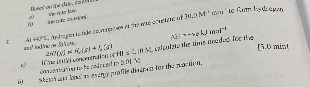 Based on the data, detern 
a) the rate law.
30.0M^(-1)min^(-1) to form hydrogen 
b) the rate constant. 
3. At 443°C, , hydrogen iodide decomposes at the rate constant of
△ H=+vekJmol^(-1)
and iodine as follow; 2HI(g)leftharpoons H_2(g)+I_2(g) fHI is 0.10 M, calculate the time needed for the 
[ 3.0 min ] 
a) It 
concentration to be reduced to 0.01 M. 
b) Sketch and label an energy profile diagram for the reaction.