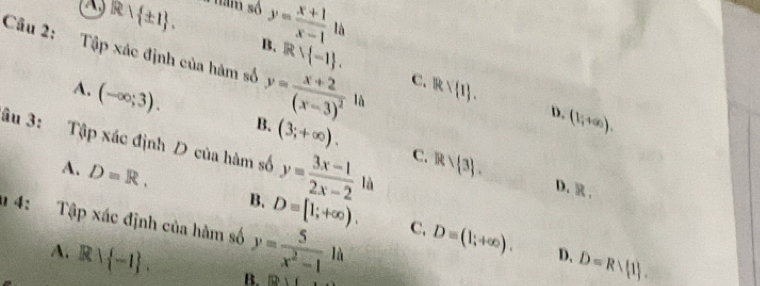 a R ± 1. a năm số y= (x+1)/x-1  là
Câu 2: Tập xác định của hàm số y=frac x+2(x-3)^2
B. Rvee  -1. C. W_R .
A. (-∈fty ;3). 
là
B.
D. (1;+∈fty ). 
âu 3: Tập xác định D của hàm số (3;+∈fty ).
A. D=R,
y= (3x-1)/2x-2  C. R/R> 3. 
là
D. ,
a 4: Tập xác định của hàm số y= 5/x^2-1  30° _1 là
B. D=[1;+∈fty ). C. D=(1;+∈fty ). D=Rvee  1. 
D.
A. Rvee  -1. B. 1