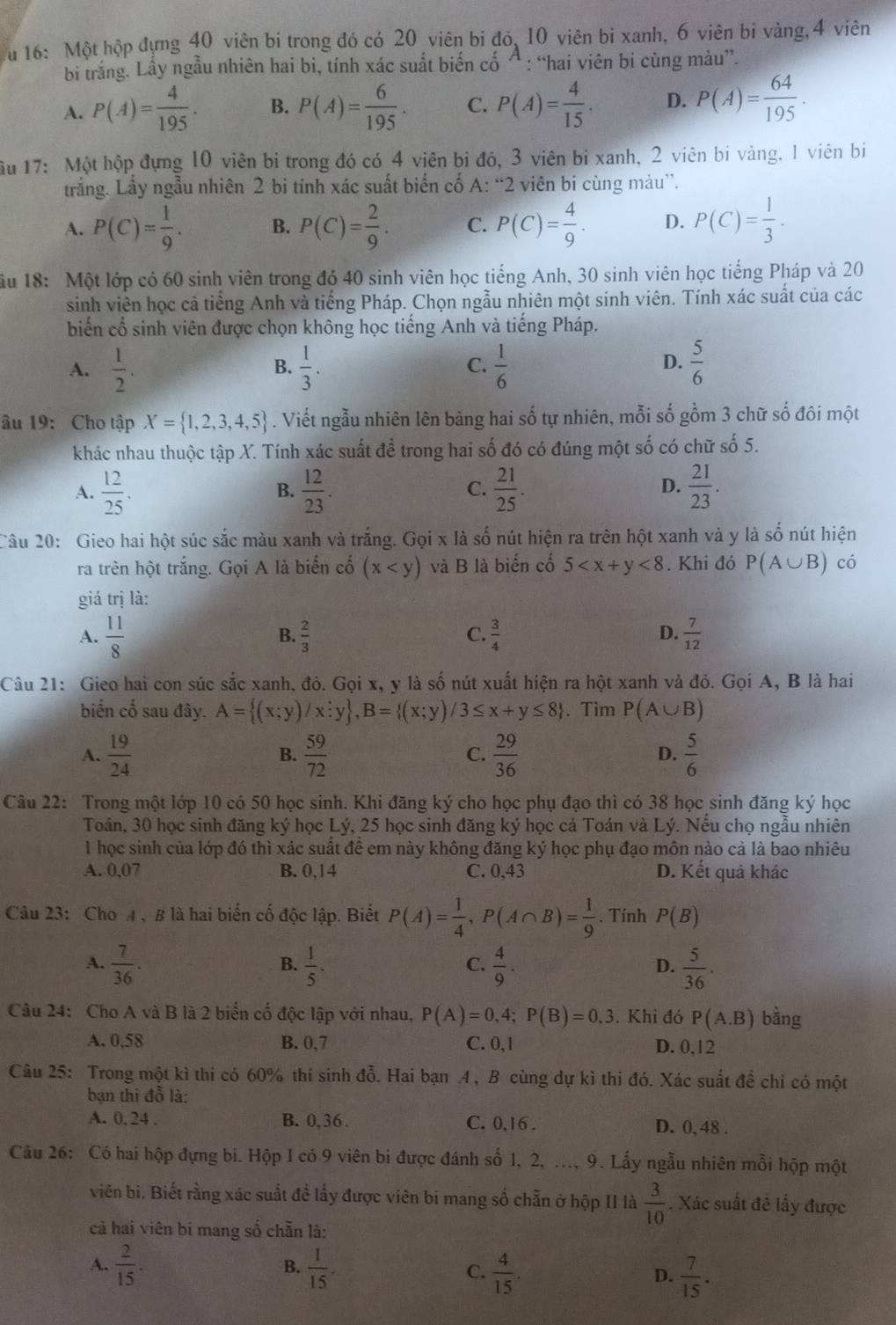 16: Một hộp đựng 40 viên bi trong đó có 20 viên bi đỏ, 10 viên bi xanh, 6 viên bi vàng, 4 viên
bi trắng. Lấy ngẫu nhiên hai bi, tính xác suất biến cố Á : “hai viên bi cùng màu”.
A. P(A)= 4/195 . B. P(A)= 6/195 . C. P(A)= 4/15 . D. P(A)= 64/195 .
Ấu 17: Một hộp đựng 10 viên bì trong đó có 4 viên bị đỏ, 3 viên bị xanh, 2 viên bi vàng, 1 viên bi
trắng. Lầy ngẫu nhiên 2 bi tính xác suất biển cố A: “2 viên bi cùng màu”.
A. P(C)= 1/9 . B. P(C)= 2/9 . C. P(C)= 4/9 . D. P(C)= 1/3 .
u 18: Một lớp có 60 sinh viên trong đó 40 sinh viên học tiếng Anh, 30 sinh viên học tiếng Pháp và 20
sinh viên học cả tiếng Anh và tiếng Pháp. Chọn ngẫu nhiên một sinh viên. Tính xác suất của các
biển cổ sinh viên được chọn không học tiếng Anh và tiếng Pháp.
D.
A.  1/2 .  1/3 . C.  1/6   5/6 
B.
âu 19: Cho tập X= 1,2,3,4,5. Viết ngẫu nhiên lên bảng hai số tự nhiên, mỗi số gồm 3 chữ số đôi một
khác nhau thuộc tập X. Tính xác suất đề trong hai số đó có đúng một số có chữ số 5.
A.  12/25 .  12/23 .  21/25 .  21/23 .
B.
C.
D.
Câu 20: Gieo hai hột súc sắc màu xanh và trắng. Gọi x là số nút hiện ra trên hột xanh và y là số nút hiện
ra trên hột trắng. Gọi A là biến cố (x và B là biển cố 5 <8</tex> . Khi đó P(A∪ B) có
giá trị là:
A.  11/8   2/3   3/4   7/12 
B.
C.
D.
Câu 21: Gieo hai con súc sắc xanh, đỏ. Gọi x, y là số nút xuất hiện ra hột xanh và đỏ. Gọi A, B là hai
biến cố sau đây. A= (x;y)/x;y ,B= (x;y)/3≤ x+y≤ 8. Tìm P(A∪ B)
A.  19/24   59/72   29/36  D.  5/6 
B.
C.
Câu 22: Trong một lớp 10 có 50 học sinh. Khi đăng ký cho học phụ đạo thì có 38 học sinh đăng ký học
Toán, 30 học sinh đăng ký học Lý, 25 học sinh đăng ký học cả Toán và Lý. Nếu chọ ngẫu nhiên
1 học sinh của lớp đó thì xác suất đề em này không đăng ký học phụ đạo môn nào cả là bao nhiêu
A. 0,07 B. 0,14 C. 0,43 D. Kết quả khác
Câu 23: Cho A 、 B là hai biến cố độc lập. Biết P(A)= 1/4 ,P(A∩ B)= 1/9 . Tính P(B)
A.  7/36 .  1/5 .  4/9 .  5/36 .
B.
C.
D.
Câu 24: Cho A và B là 2 biển cố độc lập với nhau, P(A)=0,4;P(B)=0,3. Khi đó P(A.B) bằng
A. 0,58 B. 0,7 C. 0,1 D. 0,12
Câu 25: Trong một kì thi có 60% thí sinh đỗ. Hai bạn A, B cùng dự kì thi đó. Xác suất để chỉ có một
bạn thi đỗ là:
A. 0, 24 . B. 0,36 . C. 0,16 . D. 0, 48 .
Câu 26: Có hai hộp đựng bi. Hộp I có 9 viên bi được đánh số 1, 2, ..., 9. Lấy ngẫu nhiên mỗi hộp một
viên bi. Biết rằng xác suất đề lấy được viên bi mang số chẵn ở hộp II là  3/10 . Xác suất đề lấy được
cả hai viên bí mang số chẵn là:
A.  2/15 .  1/15 . C.  4/15 . D.  7/15 .
B.