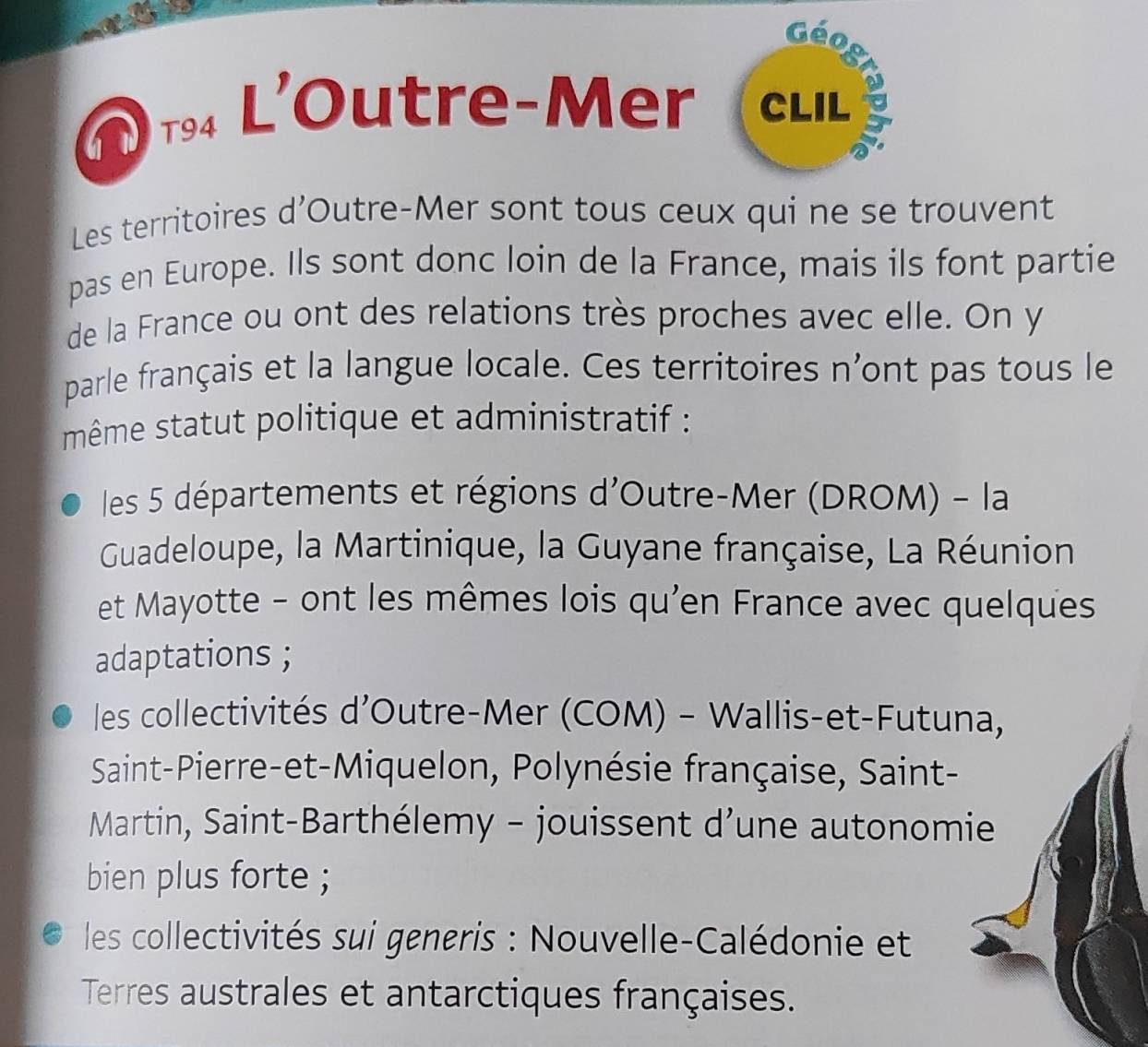 Géo
T9 L'Outre-Mer (clil
Les territoires d'Outre-Mer sont tous ceux qui ne se trouvent
pas en Europe. Ils sont donc loin de la France, mais ils font partie
de la France ou ont des relations très proches avec elle. On y
parle français et la langue locale. Ces territoires n'ont pas tous le
même statut politique et administratif :
les 5 départements et régions d'Outre-Mer (DROM) - la
Guadeloupe, la Martinique, la Guyane française, La Réunion
et Mayotte - ont les mêmes lois qu'en France avec quelques
adaptations ;
les collectivités d’Outre-Mer (COM) - Wallis-et-Futuna,
Saint-Pierre-et-Miquelon, Polynésie française, Saint-
Martin, Saint-Barthélemy - jouissent d’une autonomi
bien plus forte ;
les collectivités sui generis : Nouvelle-Calédonie et
Terres australes et antarctiques françaises.