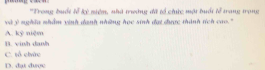 'Trong buổi lễ kỳ niệm, nhà trường đã tổ chức một buổi lễ trang trọng
và y nghĩa nhằm vinh danh những học sinh đạt được thành tích cao.''
A. kỷ niệm
B. vinh danh
C. tổ chức
D. đạt được