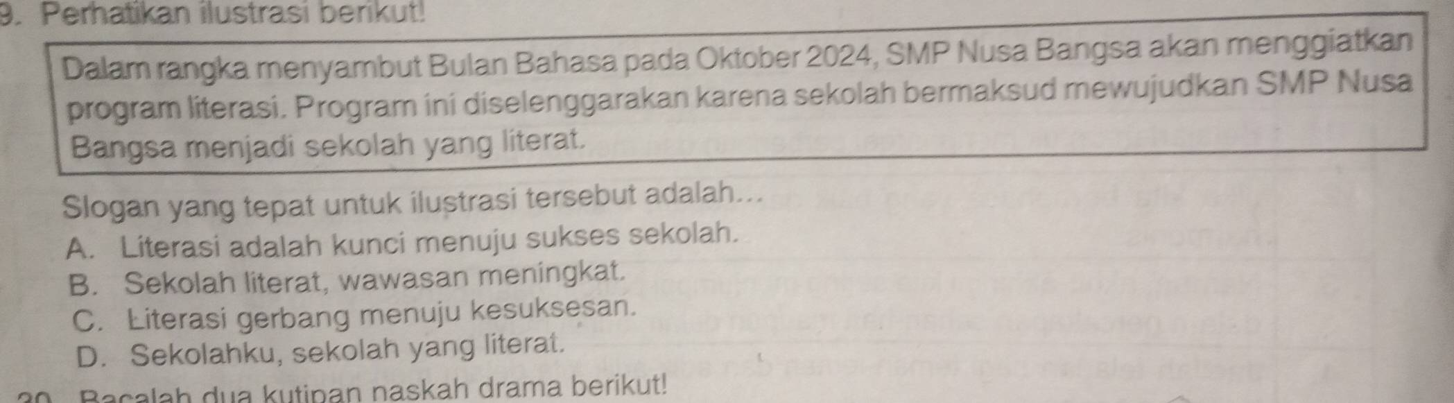 Perhatikan ilustrasi berikut!
Dalam rangka menyambut Bulan Bahasa pada Oktober 2024, SMP Nusa Bangsa akan menggiatkan
program literasi. Program ini diselenggarakan karena sekolah bermaksud mewujudkan SMP Nusa
Bangsa menjadi sekolah yang literat.
Slogan yang tepat untuk ilustrasi tersebut adalah...
A. Literasi adalah kunci menuju sukses sekolah.
B. Sekolah literat, wawasan meningkat.
C. Literasi gerbang menuju kesuksesan.
D. Sekolahku, sekolah yang literat.
Bacalah dua kutipan naskah drama berikut!