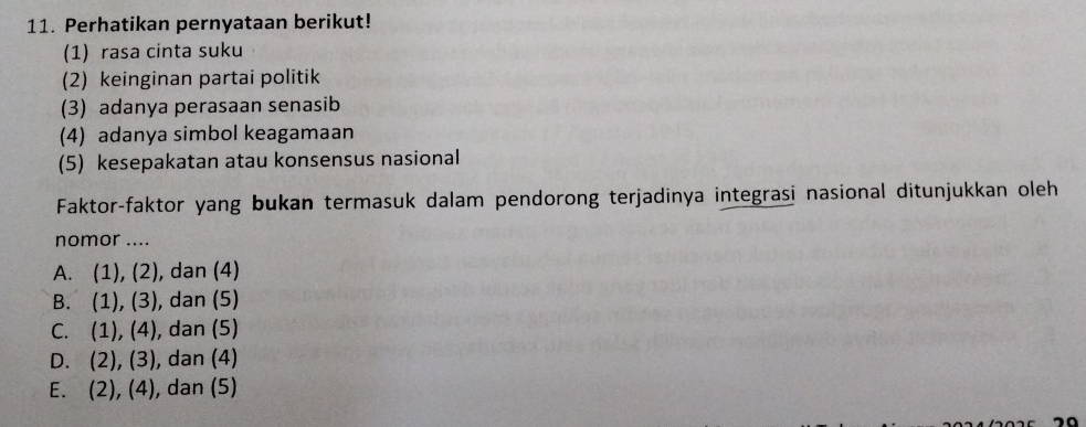 Perhatikan pernyataan berikut!
(1) rasa cinta suku
(2) keinginan partai politik
(3) adanya perasaan senasib
(4) adanya simbol keagamaan
(5) kesepakatan atau konsensus nasional
Faktor-faktor yang bukan termasuk dalam pendorong terjadinya integrasi nasional ditunjukkan oleh
nomor ....
A. (1), (2), dan (4)
B. (1), (3), dan (5)
C. (1), (4), dan (5)
D. (2), (3), dan (4)
E. (2), (4), dan (5)