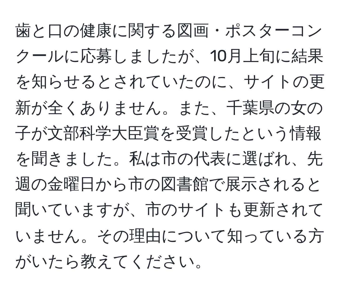 歯と口の健康に関する図画・ポスターコンクールに応募しましたが、10月上旬に結果を知らせるとされていたのに、サイトの更新が全くありません。また、千葉県の女の子が文部科学大臣賞を受賞したという情報を聞きました。私は市の代表に選ばれ、先週の金曜日から市の図書館で展示されると聞いていますが、市のサイトも更新されていません。その理由について知っている方がいたら教えてください。