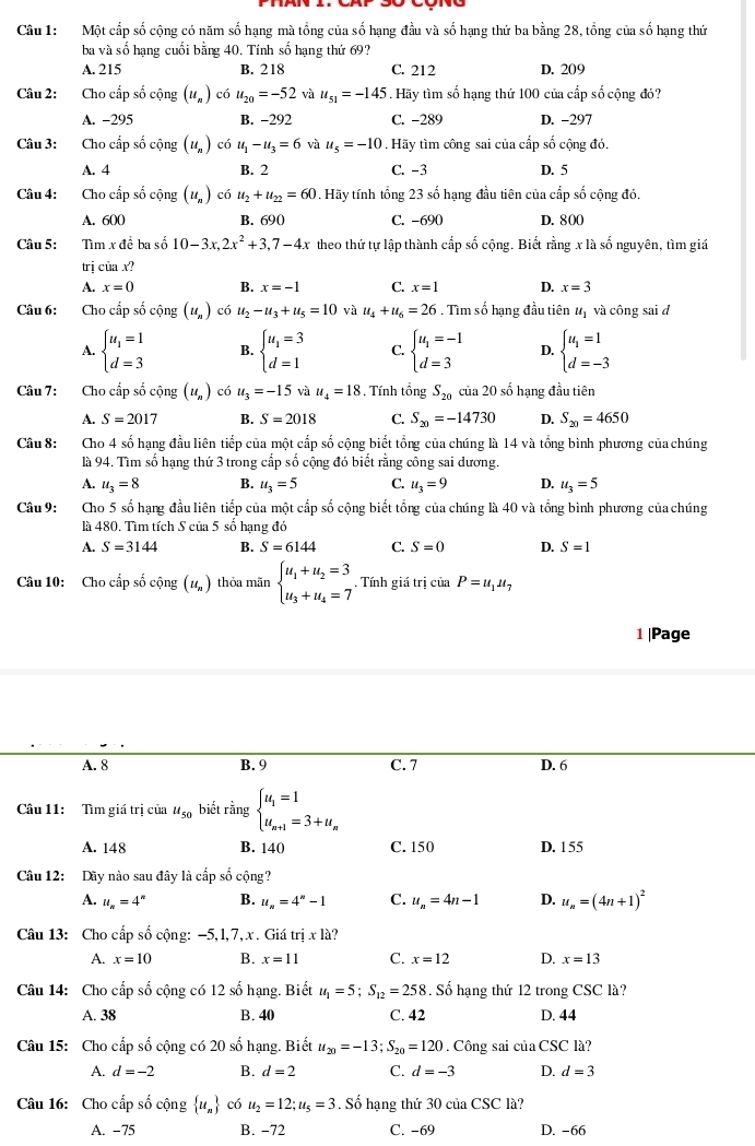 Một cấp số cộng có năm số hạng mà tổng của số hạng đầu và số hạng thứ ba bằng 28, tổng của số hạng thứ
ba và số hạng cuối bằng 40. Tính số hạng thứ 69?
A. 215 B. 218 C. 212 D. 209
Câu 2: Cho cấp số cộng (u_n) có u_20=-52 và u_51=-145 Hãy tìm số hạng thứ 100 của cấp số cộng đó?
A. -295 B. −292 C. -289 D. -297
Câu 3: Cho cấp số cộng (u_n) có u_1-u_3=6 và u_5=-10. Hãy tìm công sai của cấp số cộng đó.
A. 4 B. 2 C. -3 D. 5
Câu 4: Cho cấp số cộng (u_n) có u_2+u_22=60. Hãy tính tổng 23 số hạng đầu tiên của cấp số cộng đó,
A. 600 B. 690 C. -690 D. 800
Câu 5: Tìm x đề ba số 10-3x,2x^2+3,7-4x theo thứ tự lập thành cấp số cộng. Biết rằng x là số nguyên, tìm giá
trị của x?
A. x=0 B. x=-1 C. x=1 D. x=3
Câu 6: Cho cấp số cộng (u_n) có u_2-u_3+u_5=10 và u_4+u_6=26. Tìm số hạng đầu tiên à lị và công sai đ
A. beginarrayl u_1=1 d=3endarray. B. beginarrayl u_1=3 d=1endarray. C. beginarrayl u_1=-1 d=3endarray. D. beginarrayl u_1=1 d=-3endarray.
Câu 7: Cho cấp số cộng (u_n) có u_3=-15 và u_4=18. Tính tổng S_20 của 20 số hạng đầu tiên
A. S=2017 B. S=2018 C. S_20=-14730 D. S_20=4650
Câu 8: Cho 4 số hạng đầu liên tiếp của một cấp số cộng biết tổng của chúng là 14 và tổng bình phương của chúng
là 94. Tìm số hạng thứ 3 trong cấp số cộng đó biết rằng công sai dương.
A. u_3=8 B. u_3=5 C. u_3=9 D. u_3=5
Câu 9: Cho 5 số hạng đầu liên tiếp của một cấp số cộng biết tổng của chúng là 40 và tổng bình phương của chúng
là 480. Tìm tích S của 5 số hạng đó
A. S=3144 B. S=6144 C. S=0 D. S=1
Câu 10: Cho cấp số cộng (u_n) thỏa mãn beginarrayl u_1+u_2=3 u_3+u_4=7endarray.. Tính giá trị của P=u_1u_7
1 |Page
A. 8 B. 9 C. 7 D. 6
Câu 11: Tìm giá trị của u_50 biết rằng beginarrayl u_1=1 u_n+1=3+u_nendarray.
A. 148 B. 140 C. 150 D. 155
Câu 12: Dãy nào sau đây là cấp số cộng?
A. u_n=4^n B. u_n=4^n-1 C. u_n=4n-1 D. u_n=(4n+1)^2
Câu 13: Cho cấp số cộng: -5,1,7, x . Giá tr x13 2 
A. x=10 B. x=11 C. x=12 D. x=13
Câu 14: Cho cấp số cộng có 12shat o hạng. Biết u_1=5;S_12=258. Số hạng thứ 12 trong CSC là?
A. 38 B. 40 C. 42 D. 44
Câu 15: Cho cấp số cộng có 20 số hạng. Biết u_20=-13;S_20=120. Công sai của CSC là?
A. d=-2 B. d=2 C. d=-3 D. d=3
Câu 16: Cho cấp số cộng  u_n có u_2=12;u_5=3. Số hạng thứ 30 của CSC là?
A. −75 B. −72 C. -69 D. -66