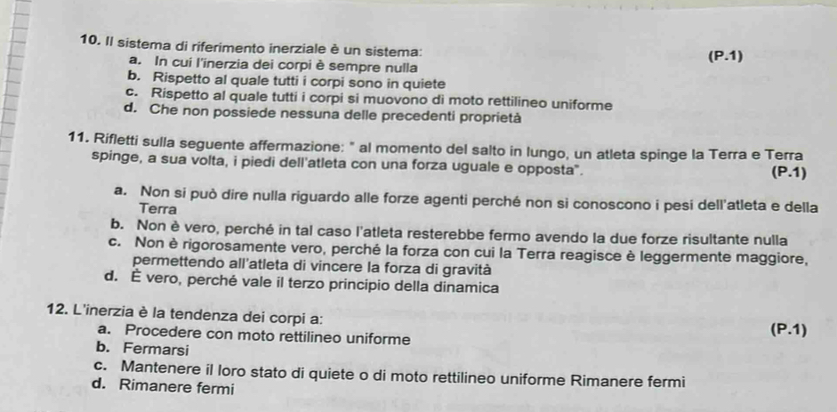 Il sistema di riferimento inerziale è un sistema:
a. In cui l'inerzia dei corpi è sempre nulla (P.1)
b. Rispetto al quale tutti i corpi sono in quiete
c. Rispetto al quale tutti i corpi si muovono di moto rettilineo uniforme
d. Che non possiede nessuna delle precedenti proprietà
11. Rifletti sulla seguente affermazione: " al momento del salto in lungo, un atleta spinge la Terra e Terra
spinge, a sua volta, i piedi dell'atleta con una forza uguale e opposta".
(P.1)
a. Non si può dire nulla riguardo alle forze agenti perché non si conoscono i pesi dell'atleta e della
Terra
b. Non è vero, perché in tal caso l'atleta resterebbe fermo avendo la due forze risultante nulla
c. Non è rigorosamente vero, perché la forza con cui la Terra reagisce è leggermente maggiore,
permettendo all'atleta di vincere la forza di gravità
d. É vero, perché vale il terzo principio della dinamica
12. L'inerzia è la tendenza dei corpi a:
a. Procedere con moto rettilineo uniforme (P.1)
b. Fermarsi
c. Mantenere il loro stato di quiete o di moto rettilineo uniforme Rimanere fermi
d. Rimanere fermi