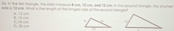 In the first triangle, the sides measure 8 cm, 10 cm, and 12 cm. In the second triangle, the shortest
side is 12 cm. What is the length of the longest side of the second triangle?
A. 12 cm
B. 15 cm
C. 18 cm
D. 20 cm