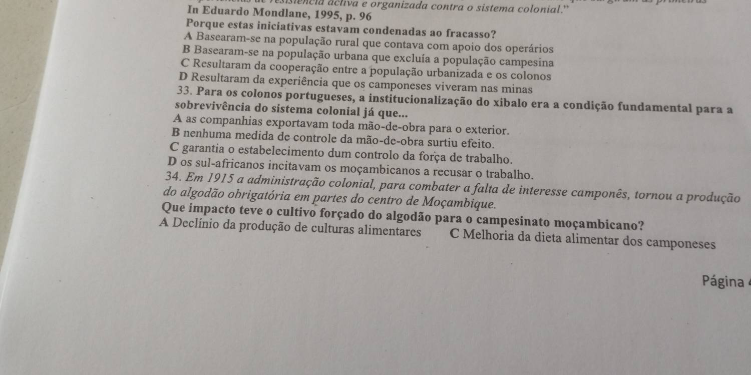 siencia áctiva e organizada contra o sistema colonial.'
In Eduardo Mondlane, 1995, p. 96
Porque estas iniciativas estavam condenadas ao fracasso?
A Basearam-se na população rural que contava com apoio dos operários
B Basearam-se na população urbana que excluía a população campesina
C Resultaram da cooperação entre a população urbanizada e os colonos
D Resultaram da experiência que os camponeses viveram nas minas
33. Para os colonos portugueses, a institucionalização do xibalo era a condição fundamental para a
sobrevivência do sistema colonial já que...
A as companhias exportavam toda mão-de-obra para o exterior.
B nenhuma medida de controle da mão-de-obra surtiu efeito.
C garantia o estabelecimento dum controlo da força de trabalho.
D os sul-africanos incitavam os moçambicanos a recusar o trabalho.
34. Em 1915 a administração colonial, para combater a falta de interesse camponês, tornou a produção
do algodão obrigatória em partes do centro de Moçambique.
Que impacto teve o cultivo forçado do algodão para o campesinato moçambicano?
A Declínio da produção de culturas alimentares C Melhoria da dieta alimentar dos camponeses
Página