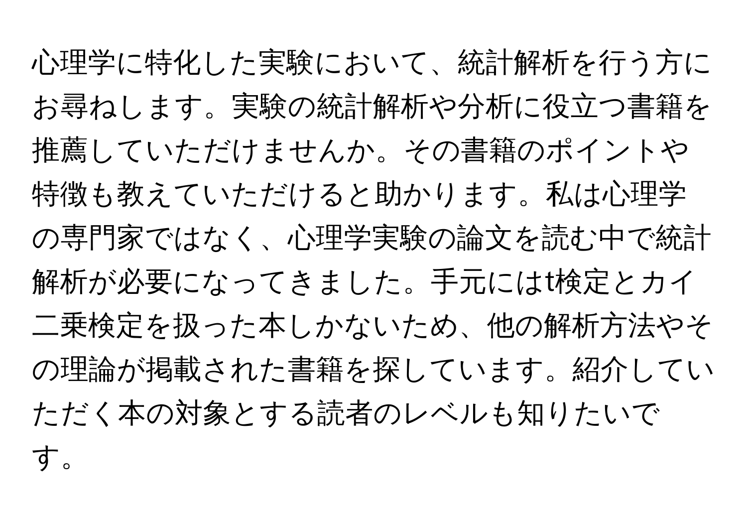 心理学に特化した実験において、統計解析を行う方にお尋ねします。実験の統計解析や分析に役立つ書籍を推薦していただけませんか。その書籍のポイントや特徴も教えていただけると助かります。私は心理学の専門家ではなく、心理学実験の論文を読む中で統計解析が必要になってきました。手元にはt検定とカイ二乗検定を扱った本しかないため、他の解析方法やその理論が掲載された書籍を探しています。紹介していただく本の対象とする読者のレベルも知りたいです。