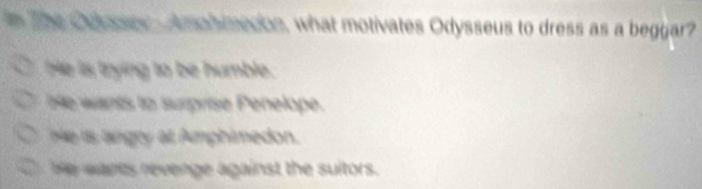 The Caloen Amonmecon, what motivates Odysseus to dress as a beggar?
He is trying to be humble.
be wants to surprise Penelope.
He is angry at Amphimedon.
be wants revenge against the suitors.