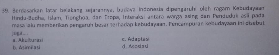 Berdasarkan latar belakang sejarahnya, budaya Indonesia dipengaruhi oleh ragam Kebudayaan
Hindu-Budha, Islam, Tionghoa, dan Eropa, Interaksi antara warga asing dan Penduduk asli pada
masa lalu memberikan pengaruh besar terhadap kebudayaan. Pencampuran kebudayaan ini disebut
juga....
a. Akulturasi c. Adaptasi
b. Asimilasi d. Asosiasi