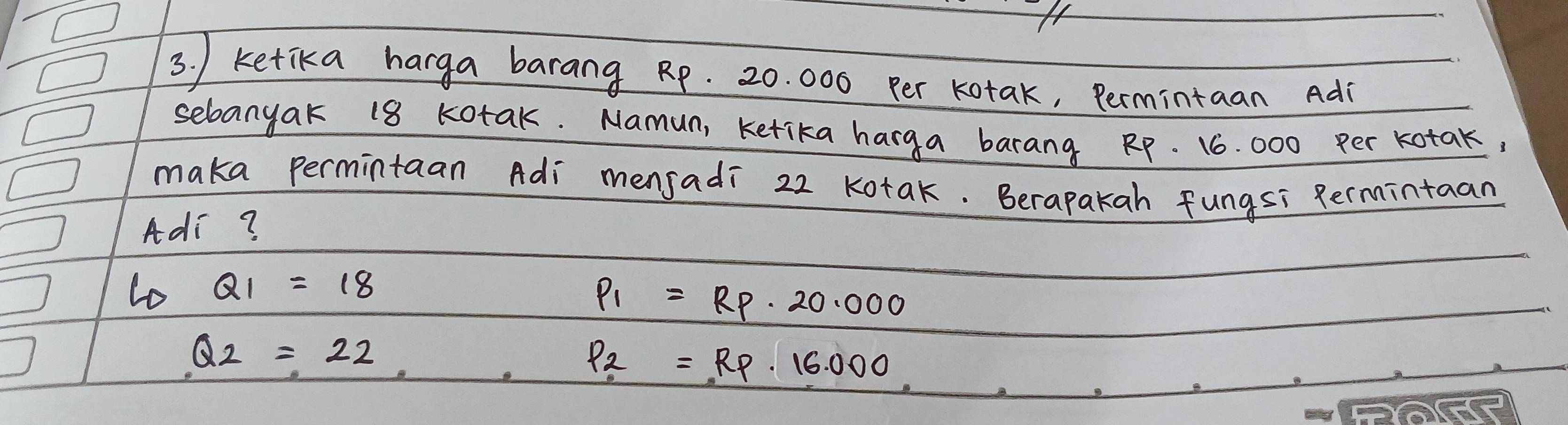 ) ketika harga barang Rp. 20. 000 per kotak, Permintaan Ad
sebanyak 18 Kotak. Namun, ketika harga barang RP. 16. 000 per kotak,
maka permintaan Adi mensadi 22 Kotak. Berapakah fungsi Rermintaan
Adi?
lo Q1=18
P_1=RP· 20.000
Q_2=22 _ . P_2=RP· 16.000