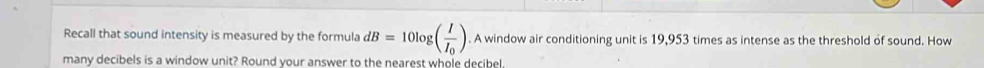 Recall that sound intensity is measured by the formula dB=10log (frac II_0). A window air conditioning unit is 19,953 times as intense as the threshold of sound. How 
many decibels is a window unit? Round your answer to the nearest whole decibel.