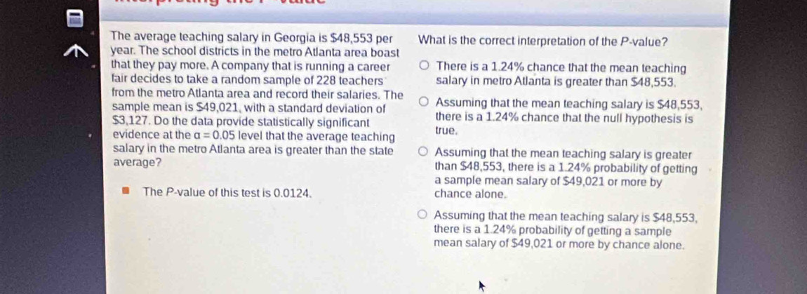 The average teaching salary in Georgia is $48,553 per What is the correct interpretation of the P -value?
year. The school districts in the metro Atlanta area boast
that they pay more. A company that is running a career There is a 1.24% chance that the mean teaching
fair decides to take a random sample of 228 teachers salary in metro Atlanta is greater than $48,553.
from the metro Atlanta area and record their salaries. The
sample mean is $49,021, with a standard deviation of Assuming that the mean teaching salary is $48,553,
$3,127. Do the data provide statistically significant there is a 1.24% chance that the null hypothesis is
evidence at the alpha =0.05 level that the average teaching true.
salary in the metro Atlanta area is greater than the state Assuming that the mean teaching salary is greater
average? than $48,553, there is a 1.24% probability of getting
a sample mean salary of $49,021 or more by
The P -value of this test is 0.0124. chance alone.
Assuming that the mean teaching salary is $48,553,
there is a 1.24% probability of getting a sample
mean salary of $49,021 or more by chance alone.