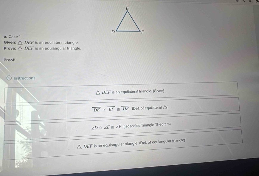 Case 1
Given: △ DEF is an equilateral triangle.
Prove: △ DEF is an equiangular triangle.
Proof:
ⓘ Instructions
△ DEF is an equilateral triangle. (Given)
overline DE≌ overline EF≌ overline DF (Def. of equilateral △
∠ D≌ ∠ E≌ ∠ F (Isosceles Triangle Theorem)
△ DEF is an equiangular triangle. (Def. of equiangular triangle)