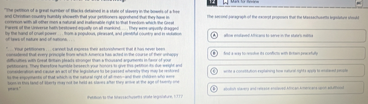 for Review
sad
"The petition of a great number of Blacks detained in a state of slavery in the bowels of a free The second paragraph of the excerpt proposes that the Massachusetts legislature should
and Christian country humbly showeth that your petitioners apprehend that they have in
cormon with all other men a natural and inalienable right to that freedom which the Great
Parent of the Universe hath bestowed equally on all mankind. . . . They were unjustly dragged
by the hand of cruel power . . . from a populous, pleasant, and plentiful country and in violation A )
of laws of nature and of nations. . . allow enslaved Africans to serve in the state's militia
Your petitioners . . . cannot but express their astonishment that it has never been
considered that every principle from which America has acted in the course of their unhappy B find a way to resolve its conflicts with Britain peacefully
difficulties with Great Britain pleads stronger than a thousand arguments in favor of you
petitioners. They therefore humble beseech your honors to give this petition its due weight and
consideration and cause an act of the legislature to be passed whereby they may be restored
to the enjoyments of that which is the natural right of all men—and their children who were C ) write a constitution explaining how natural rights apply to enslaved people
born in this land of liberty may not be held as slaves after they arrive at the age of twenty one
years." abolish slavery and release enslaved African Americans upon adulthood
D )
Petition to the Massachusetts state legislature, 1772