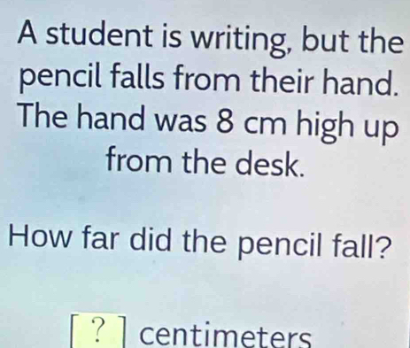 A student is writing, but the 
pencil falls from their hand. 
The hand was 8 cm high up 
from the desk. 
How far did the pencil fall?
[?] centimeters