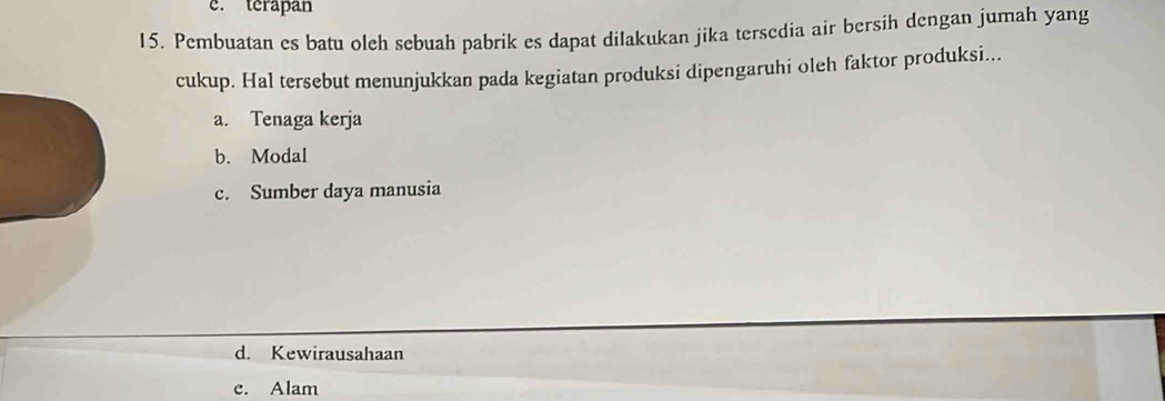 c. terapan
15. Pembuatan es batu oleh sebuah pabrik es dapat dilakukan jika tersedia air bersih dengan jumah yang
cukup. Hal tersebut menunjukkan pada kegiatan produksi dipengaruhi oleh faktor produksi...
a. Tenaga kerja
b. Modal
c. Sumber daya manusia
d. Kewirausahaan
e. Alam