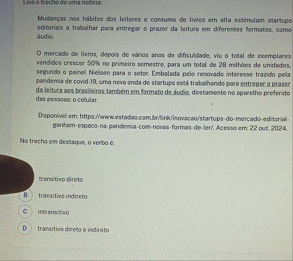 Leia o trecho de uma notícia:
Mudanças nos hábitos dos leitores e consumo de livros em alta estimulam startups
editoriais a trabalhar para entregar o prazer da leitura em diferentes formatos, como
áudio.
O mercado de livros, depois de vários anos de dificuldade, viu o total de exemplares
vendidos crescer 50% no primeiro semestre, para um total de 28 milhões de unidades,
segundo o painel Nielsen para o setor. Embalada pelo renovado interesse trazido pela
pandemia de covid-19, uma nova onda de startups está trabalhando para entregar o prazer
da leitura aos brasileiros também em formato de áudio, diretamente no aparelho preferido
das pessoas: o celular.
Disponível em: https://www.estadao.com.br/link/inovacao/startups-do-mercado-editorial-
ganham-espaco-na-pandemia-com-novas-formas-de-ler/. Acesso em: 22 out. 2024.
No trecho em destaque, o verbo é:
transitivo direto
B transitivo indireto
C intransitivo
D transitivo direto e indireto