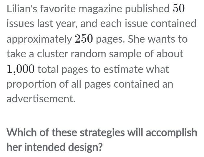 Lilian's favorite magazine published 50
issues last year, and each issue contained 
approximately 250 pages. She wants to 
take a cluster random sample of about
1,000 total pages to estimate what 
proportion of all pages contained an 
advertisement. 
Which of these strategies will accomplish 
her intended design?