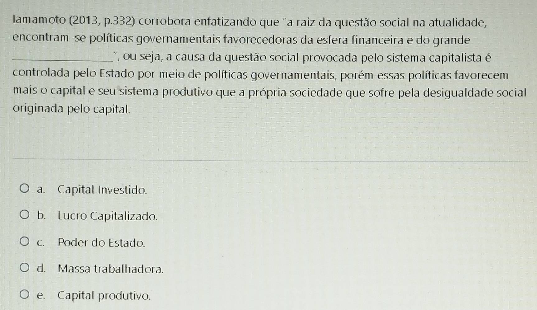 lamamoto (2013, p.332) corrobora enfatizando que "a raiz da questão social na atualidade,
encontram-se políticas governamentais favorecedoras da esfera financeira e do grande
_', ou seja, a causa da questão social provocada pelo sistema capitalista é
controlada pelo Estado por meio de políticas governamentais, porém essas políticas favorecem
mais o capital e seu sistema produtivo que a própria sociedade que sofre pela desigualdade social
originada pelo capital.
a. Capital Investido.
b. Lucro Capitalizado.
c. Poder do Estado.
d. Massa trabalhadora.
e. Capital produtivo.