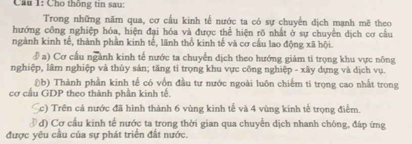 Cầu 1: Cho thông tin sau: 
Trong những năm qua, cơ cấu kinh tế nước ta có sự chuyển dịch mạnh mẽ theo 
hướng công nghiệp hóa, hiện đại hóa và được thể hiện rõ nhất ở sự chuyển dịch cơ cấu 
ngành kinh tế, thành phần kinh tế, lãnh thổ kinh tế và cơ cấu lao động xã hội. 
đ a) Cơ cấu ngành kinh tế nước ta chuyển dịch theo hướng giảm ti trọng khu vực nông 
nghiệp, lâm nghiệp và thủy sản; tăng tỉ trọng khu vực công nghiệp - xây dựng và dịch vụ. 
(b) Thành phần kinh tế có vốn đầu tư nước ngoài luôn chiếm ti trọng cao nhất trong 
cơ cấu GDP theo thành phần kinh tế. 
Sc) Trên cả nước đã hình thành 6 vùng kinh tế và 4 vùng kinh tế trọng điểm. 
Ở d) Cơ cấu kinh tế nước ta trong thời gian qua chuyển dịch nhanh chóng, đáp ứng 
được yêu cầu của sự phát triển đất nước.