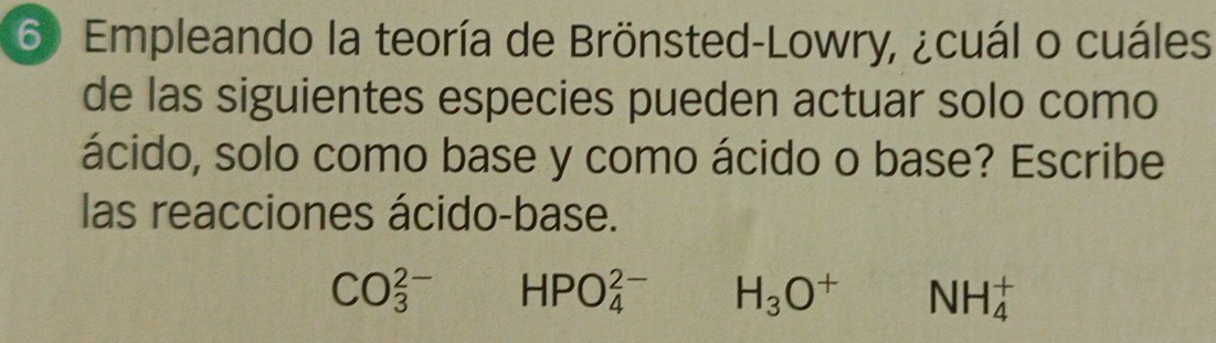 Empleando la teoría de Brönsted-Lowry, ¿cuál o cuáles 
de las siguientes especies pueden actuar solo como 
ácido, solo como base y como ácido o base? Escribe 
las reacciones ácido-base.
CO_3^((2-) HPO_4^(2-) H_3)O^+ NH_4^+