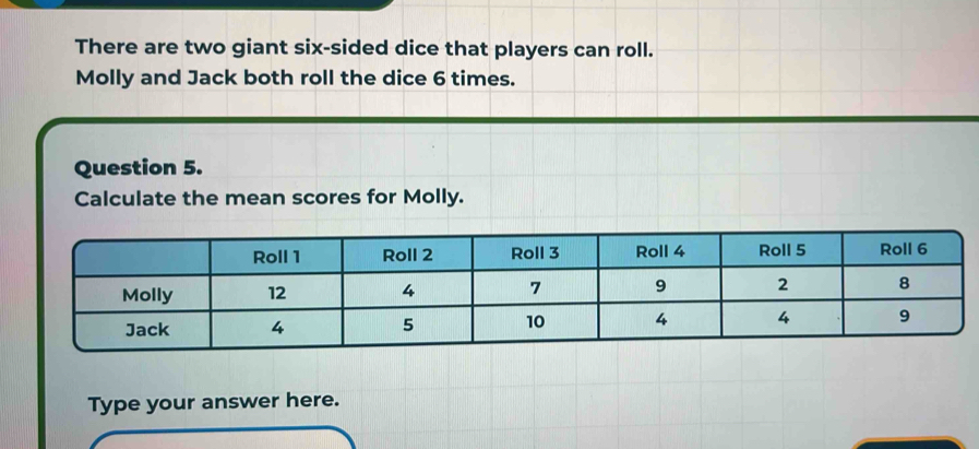 There are two giant six-sided dice that players can roll. 
Molly and Jack both roll the dice 6 times. 
Question 5. 
Calculate the mean scores for Molly. 
Type your answer here.