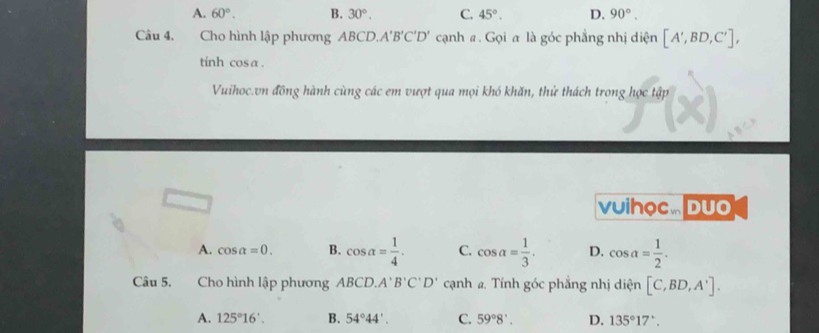 A. 60°. B. 30°. C. 45°. D. 90°. 
Câu 4. Cho hình lập phương ABCD., A'B'C'D' cạnh #. Gọi a là góc phẳng nhị diện [A',BD,C'], 
tinh cosa .
Vuihoc.vn đồng hành cùng các em vượt qua mọi khó khăn, thử thách trong học tập
vuihọc. Duo
A. cos alpha =0. B. cos alpha = 1/4 . C. cos a= 1/3 . D. cos a= 1/2 . 
Câu 5. Cho hình lập phương ABCD. A'B'C'D' cạnh a. Tính góc phẳng nhị diện [C,BD,A'].
A. 125°16'. B. 54°44'. C. 59°8'. D. 135°17'.