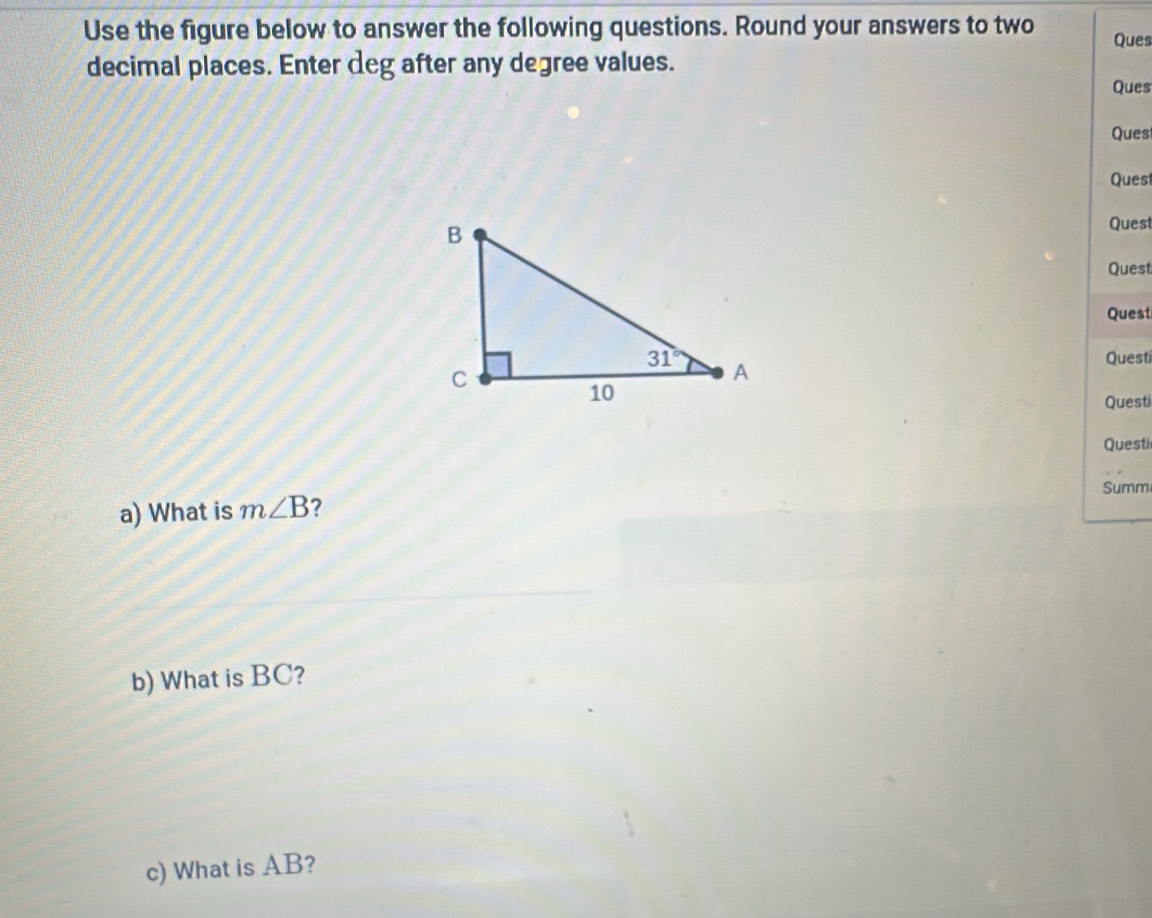 Use the figure below to answer the following questions. Round your answers to two Ques
decimal places. Enter deg after any degree values. Ques
Ques
Quest
Quest
Quest
Quest
Questi
Questi
Questi
Summ
a) What is m∠ B ?
b) What is BC?
c) What is AB?