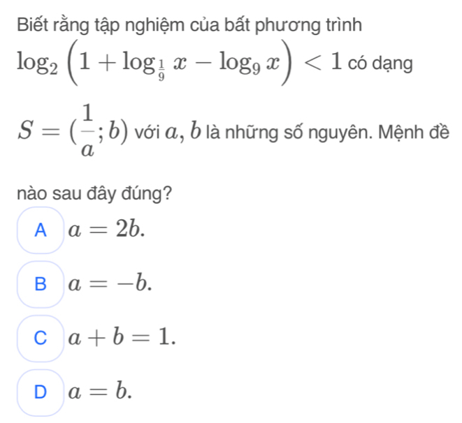 Biết rằng tập nghiệm của bất phương trình
log _2(1+log _ 1/9 x-log _9x)<1</tex> có dạng
S=( 1/a ;b) với a, b là những số nguyên. Mệnh đề
nào sau đây đúng?
A a=2b.
B a=-b.
C a+b=1.
D a=b.