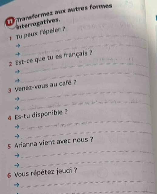 Transformez aux autres formes 
interrogatives. 
1 Tu peux l'épeler ? 
_ 
_ 
2 Est-ce que tu es français ? 
_ 
_ 
3 Venez-vous au café ? 
_ 
_ 
4 Es-tu disponible ? 
_ 
_ 
5 Arianna vient avec nous ? 
_ 
_ 
6 Vous répétez jeudi ? 
_