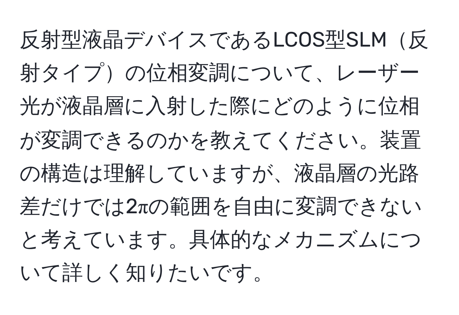 反射型液晶デバイスであるLCOS型SLM反射タイプの位相変調について、レーザー光が液晶層に入射した際にどのように位相が変調できるのかを教えてください。装置の構造は理解していますが、液晶層の光路差だけでは2πの範囲を自由に変調できないと考えています。具体的なメカニズムについて詳しく知りたいです。