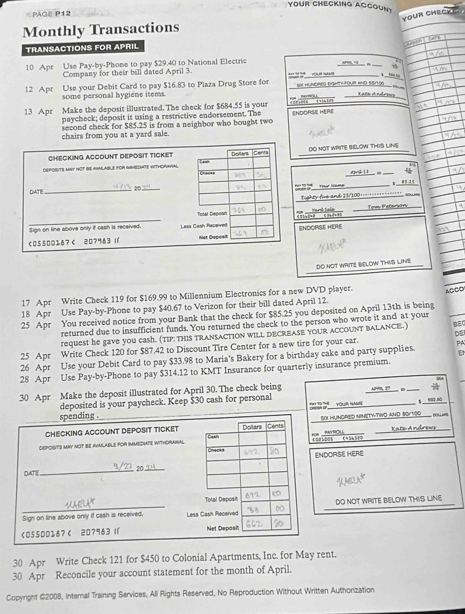 YOUR CHECKING ACCOUNT
PAGE P12
YOUR CHECKIR
Monthly Transactions
DATE
TRANSACTIONS FOR APRIL
UMBER
10 Apr Use Pay-by-Phone to pay $29.40 to National Electric APPI, 13
Company for their bill dated April 3.
 YOUR NAME   
12 Apr Use your Debit Card to pay $16.83 to Plaza Drug Store for  SIX HUNDRED EIGHTY-FOUR AND 55/300
    
some personal hygiene items. Rate Androws
FOA PAYROU
13 Apr Make the deposit illustrated. The check for $684.55 is your CO210Os CN1ls20
paycheck; deposit it using a restrictive endorsement, The
second check for $85.25 is from a neighbor who bought two ENDORSE HERE
chairs from you at a yard sale.
DO NOT WRITE BELOW THIS LINE
61
AbrC 13_ m
B  Your Name $ 85 25
DOLLARS
Eighty-five and 25/100=---=
Tom Peterson
NDORSE HERE
DO NOT WRITE BELOW THIS LINE
17 Apr Write Check 119 for $169.99 to Millennium Electronics for a new DVD player.
ACCO
18 Apr Use Pay-by-Phone to pay $40.67 to Verizon for their bill dated April 12.
25 Apr You received notice from your Bank that the check for $85.25 you deposited on April 13th is being
returned due to insufficient funds. You returned the check to the person who wrote it and at your BEG
DE
request he gave you cash. (TIP: THIS TRANSACTION WILL DECREASE YOUR ACCOUNT BALANCE.)
25 Apr Write Check 120 for $87.42 to Discount Tire Center for a new tire for your car.
EN
26 Apr Use your Debit Card to pay $33.98 to Maria's Bakery for a birthday cake and party supplies. PA
28 Apr Use Pay-by-Phone to pay $314.12 to KMT Insurance for quarterly insurance premium.
30 Apr Make the deposit illustrated for April 30. The check being
APrIL 27_ 20
deposited is your paycheck. Keep $30 cash for personal
BR YOUR NAME $ 692.80
HUNDRED NINETY-TWO AND 80/100 DOLLA
0 、1120 Kate Andrews
ORSE HERE
DO NOT WRITE BELOW THIS LINE
30 Apr Write Check 121 for $450 to Colonial Apartments, Inc. for May rent.
30 Apr Reconcile your account statement for the month of April.
Copyright @2008, Internal Training Services, All Rights Reserved, No Reproduction Without Written Authorization