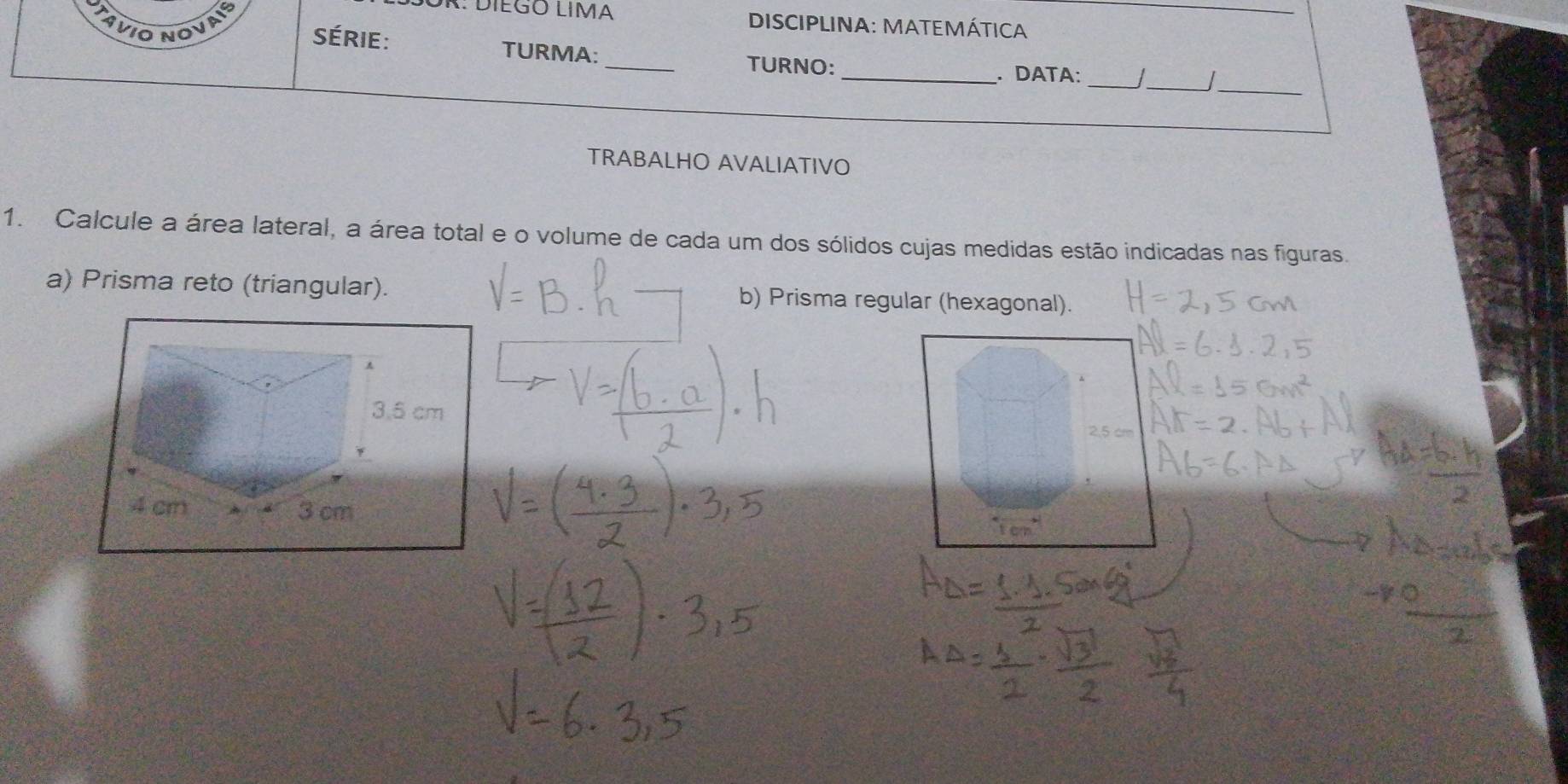 AVIO NOVAIS 
OR: DIEGO LIMA DISCIPLINA: MATEMÁTICA_ 
série: TURMA: 
__ 
_ 
_TURNO:_ . DATA: 
TRABALHO AVALIATIVO 
1. Calcule a área lateral, a área total e o volume de cada um dos sólidos cujas medidas estão indicadas nas figuras. 
a) Prisma reto (triangular). b) Prisma regular (hexagonal).
2,5 cn.