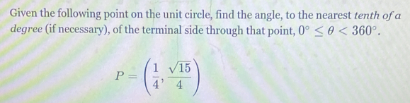 Given the following point on the unit circle, find the angle, to the nearest tenth of a 
degree (if necessary), of the terminal side through that point, 0°≤ θ <360°.
P=( 1/4 , sqrt(15)/4 )