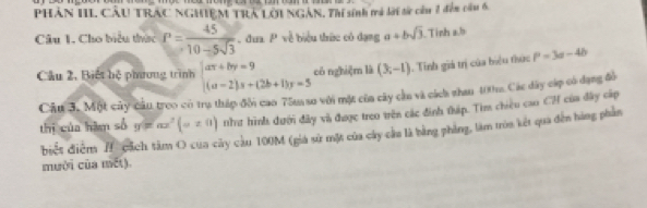 PHÂN III CÂU TRAC NGHIEM TRA LOI NGAN, Thi sinh mả lới từ củu 1 đến cầu 6 
Câu 1. Cho biểu thức P= 45/10-5sqrt(3)  đua P về biểu thức có dạng a+bsqrt(3). Tinh a, b
Câu 2, Biết bệ phương trình beginarrayl ar+by=9 (a-2)s+(2b+1)y=5endarray. có nghiệm là (3,-1). Tinh giá trị của biệu thức P=3a-4b
Câu 3. Một cây cầu troo có trụ tháp đồn cao 75m so với một của cây cha và cách nhan 100m. Các dây cáp có dạng đồ 
thị của hàm số y=ax^2(a!= 0) nh hình dưới đây và được treo trên các đinh tháp. Tìm chiều cao CH của đây cấp 
biết điểm I cách tâm O của cây cầu 100M (giá sử mặt của cây cầu là bằng phòng, làm tròa kết qua đến hàng phần 
mười của mết).