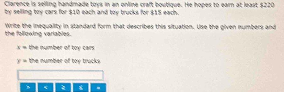 Clarence is selling handmade toys in an online craft boutique. He hopes to earn at least $220
by selling toy cars for $10 each and toy trucks for $15 each.
Write the inequality in standard form that describes this situation. Use the given numbers and
the following variables.
x= the number of toy car .
y= the number of toy trucks.
=