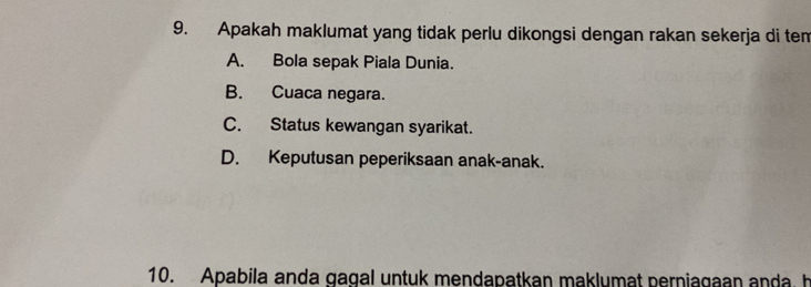 Apakah maklumat yang tidak perlu dikongsi dengan rakan sekerja di tem
A. Bola sepak Piala Dunia.
B. Cuaca negara.
C. Status kewangan syarikat.
D. Keputusan peperiksaan anak-anak.
10. Apabila anda gagal untuk mendapatkan maklumat perniagaan anda. h