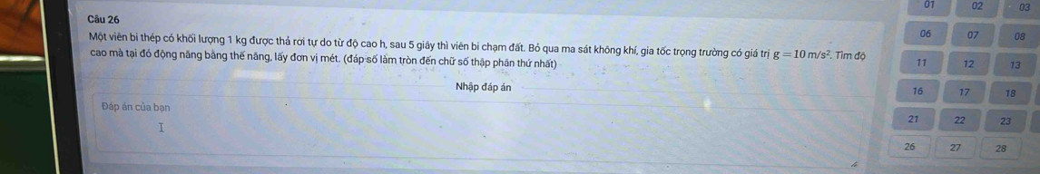 01 02 03 
Câu 26 
06 07 08 
Một viên bi thép có khối lượng 1 kg được thả rời tự do từ độ cao h, sau 5 giây thì viên bi chạm đất. Bỏ qua ma sát không khí, gia tốc trọng trường có giá trị g=10m/s^2. Tìm độ 11 12 13
cao mà tại đó động năng bằng thế năng, lấy đơn vị mét. (đáp số làm tròn đến chữ số thập phân thứ nhất) 
Nhập đáp án 16 17 18
Đáp án của bạn 
I
21 22 23
26 27 28