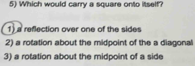 Which would carry a square onto itself?
1) a reflection over one of the sides
2) a rotation about the midpoint of the a diagonal
3) a rotation about the midpoint of a side