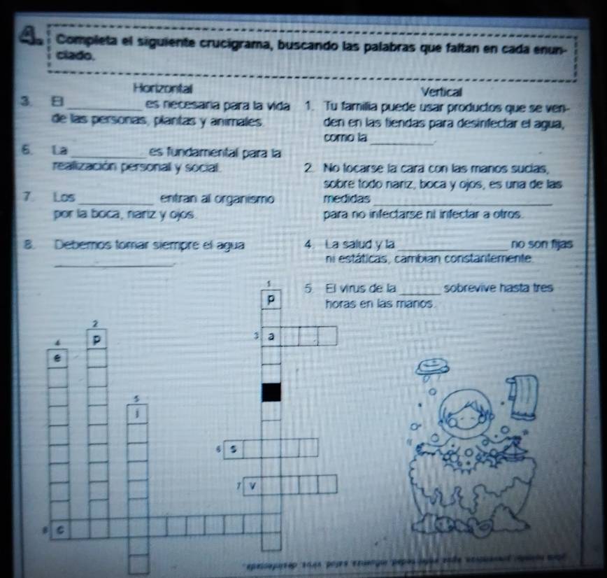 Completa el siguiente crucigrama, buscando las palabras que faltan en cada enun- 
ciado. 
Horizontal Vertical 
3 _ es necesara para la vida 1. Tu familia puede usar productos que se ven- 
de las personas, plantas y animales. den en las fíendas para desinfectar el agua, 
como la_ 
6. La _es fundamental para la 
realización personal y social. 2. No tocarse la cara con las manos sucías, 
sobré todo nariz, boca y ojos, es una de las 
7 Los_ entran al organismo medidas_ 
por la boca, nariz y ojos. para no infectarse ni infectar a otros. 
8. Debemos tomar siempre el agua 4. La salud y la_ no son fijas 
_ 
ni estáticas, cambian constantemente 
de la_ sobrevive hasta tres 
las manos. 
。 
o 
epessoposeo 104s popes exuengo pepós açãe soãe eopuanal cpaçia mogo