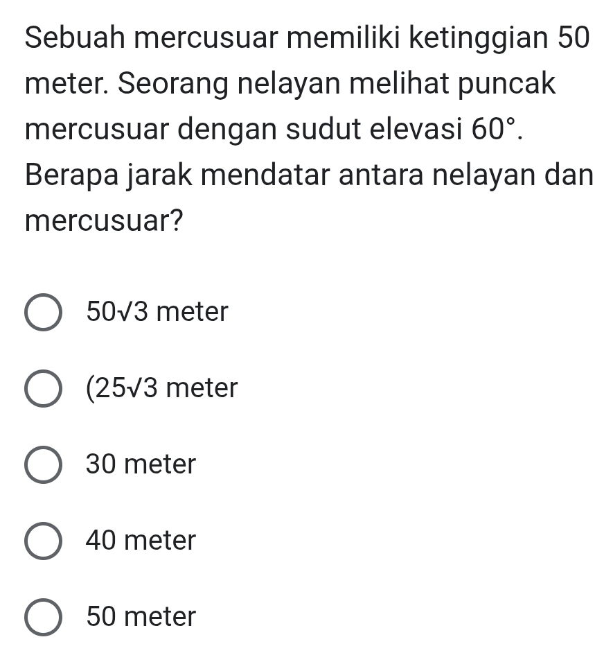 Sebuah mercusuar memiliki ketinggian 50
meter. Seorang nelayan melihat puncak
mercusuar dengan sudut elevasi 60°. 
Berapa jarak mendatar antara nelayan dan
mercusuar?
50sqrt(3) mete .
(25sqrt(3) n | eter
30 meter
40 meter
50 meter