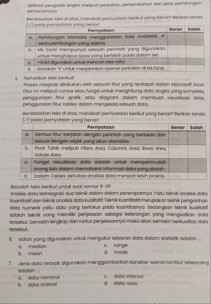 aplikasi pengolah angka meliputi perkalian, pertambahan dan jenis perhitungan
semacamnya.
Berdasarkan teks di atas, manakah pernyataan berikut yang benar? Berikan tanda
5. Perhatikan teks berikut!
Proses integrasi dilakukan oleh sebuah fitur yang terdapat dalam Microsoft Excel.
Fitur ini meliputi rumus atau fungsi untuk menghitung data angka yang kompleks,
penggunaan fitur grafik atau diagram dalam membuat visualisasi data,
penggunaan fitur tables dalam mengelola sebuah data.
Berdasarkan teks di atas, manakah pernyataan berikut yang benar? Berikan tanda
(√) pada p
Bacalah teks berikut untuk soal nomor 6-10!
Analisis data terintegrasi dua teknik dalam dalam penerapannya. Yaitu teknik analisis data
kuantitatif dan teknik analisis data kualitatif. Teknik kuantitatif merupakan teknik pengolahan
data numerik yaitu data yang berfokus pada kuantitasnya. Sedangkan teknik kualitatif
adalah teknik yang memiliki penjelasan sebagai keterangan yang menguatkan data 
tersebut. Semakin lengkap dan runtut penjelasannya maka akan semakin berkualitas data
tersebut.
6. Istilah yang digunakan untuk mengukur sebaran data dalam statistik adalah ....
a. median c. range
b. mean d. mode
7. Jenis data terbaik digunakan menggambarkan karakter warna rambut seseorang
adalah ....
a. data nominal c. data interval
b. data ordinal d. data rasio