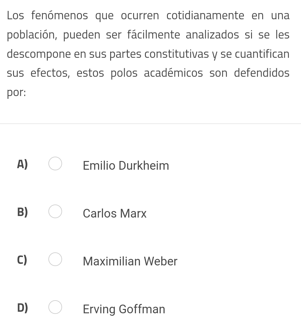 Los fenómenos que ocurren cotidianamente en una
población, pueden ser fácilmente analizados si se les
descompone en sus partes constitutivas y se cuantifican
sus efectos, estos polos académicos son defendidos
por:
A) Emilio Durkheim
B) Carlos Marx
C) Maximilian Weber
D) Erving Goffman